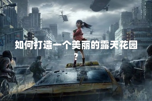 如何打造一个美丽的露天花园?