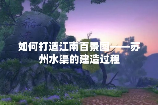 如何打造江南百景图——苏州水渠的建造过程