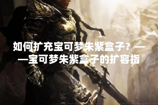 如何扩充宝可梦朱紫盒子？——宝可梦朱紫盒子的扩容指南