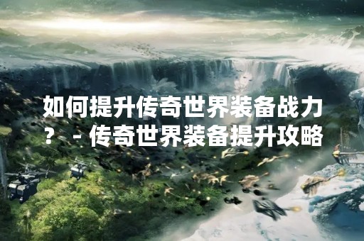 如何提升传奇世界装备战力？ - 传奇世界装备提升攻略