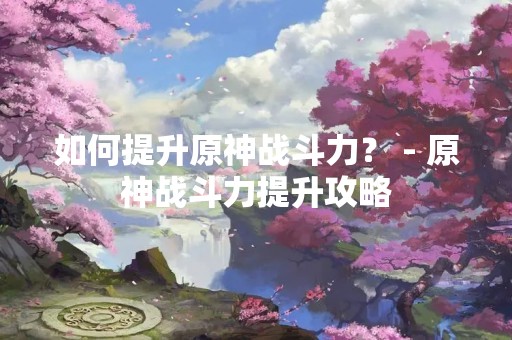 如何提升原神战斗力？ - 原神战斗力提升攻略