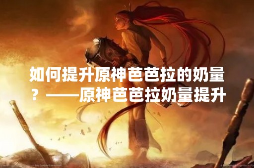 如何提升原神芭芭拉的奶量？——原神芭芭拉奶量提升攻略