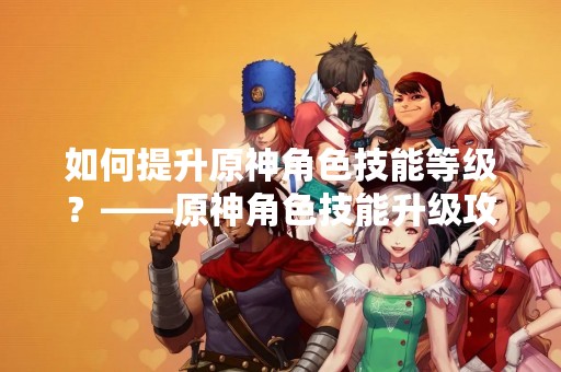 如何提升原神角色技能等级？——原神角色技能升级攻略