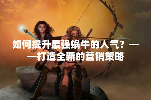 如何提升最强蜗牛的人气？——打造全新的营销策略