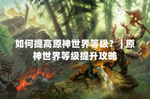 如何提高原神世界等级？ | 原神世界等级提升攻略