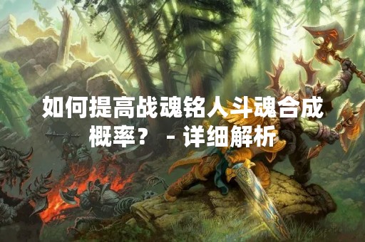 如何提高战魂铭人斗魂合成概率？ - 详细解析
