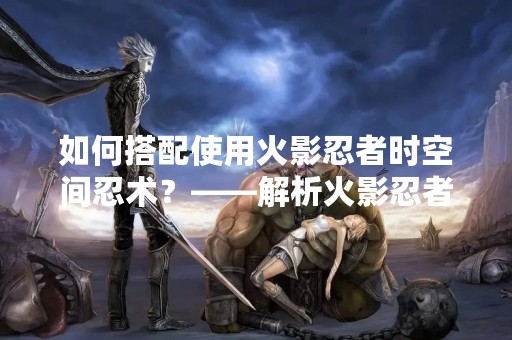 如何搭配使用火影忍者时空间忍术？——解析火影忍者时空间忍术的技巧