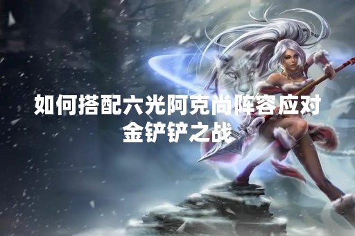 如何搭配六光阿克尚阵容应对金铲铲之战
