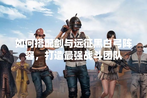 如何搭配剑与远征黑白弓阵容，打造最强战斗团队