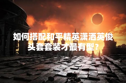 如何搭配和平精英潇洒英俊头套套装才最有型？