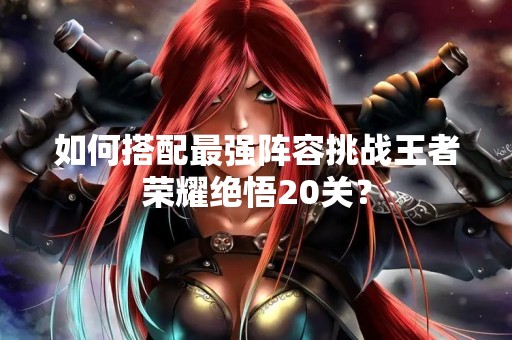 如何搭配最强阵容挑战王者荣耀绝悟20关? 如何搭配最强阵容挑战王者荣耀绝悟20关?