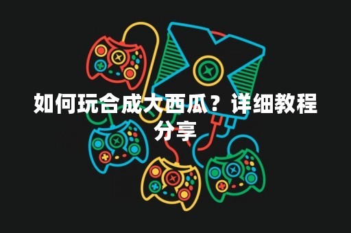 如何玩合成大西瓜？详细教程分享