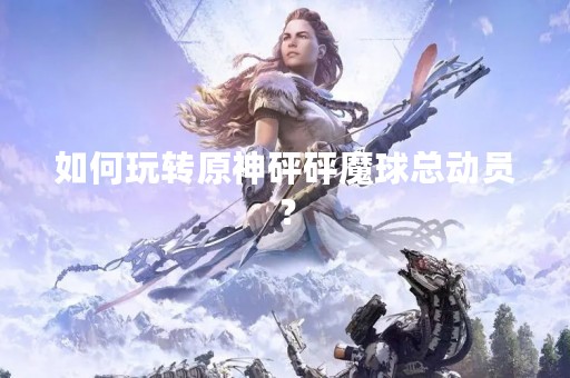 如何玩转原神砰砰魔球总动员？
