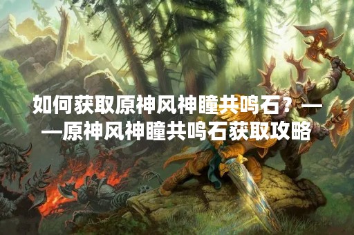 如何获取原神风神瞳共鸣石？——原神风神瞳共鸣石获取攻略