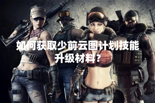 如何获取少前云图计划技能升级材料？