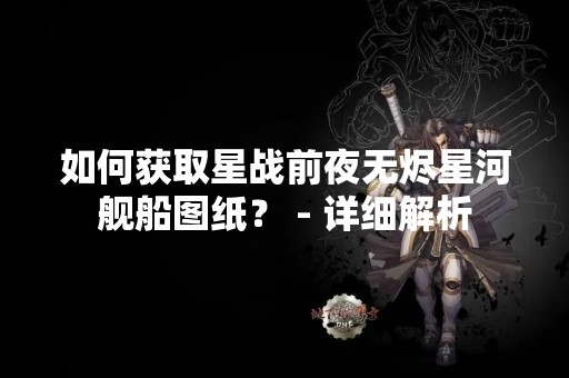 如何获取星战前夜无烬星河舰船图纸？ - 详细解析