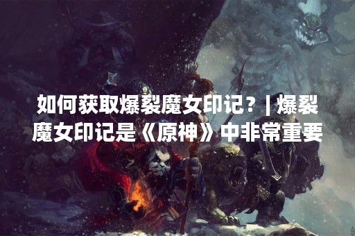 如何获取爆裂魔女印记？| 爆裂魔女印记是《原神》中非常重要的材料之一，它可以用于提升角色的战斗能力。但是，很多玩家不知道该如何获取这个印记。下面我们就来一起了解一下吧！