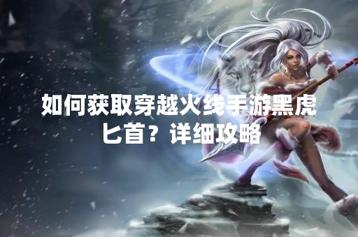 如何获取穿越火线手游黑虎匕首？详细攻略