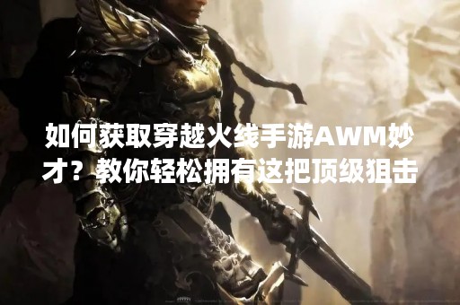 如何获取穿越火线手游AWM妙才？教你轻松拥有这把顶级狙击枪！