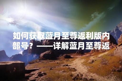 如何获取蓝月至尊返利版内部号？——详解蓝月至尊返利版内部号获取方法