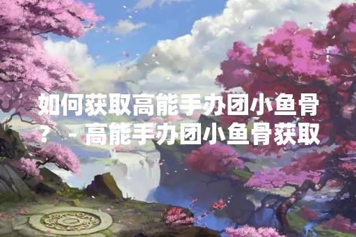 如何获取高能手办团小鱼骨？ - 高能手办团小鱼骨获取途径