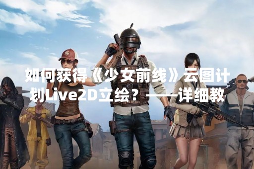 如何获得《少女前线》云图计划Live2D立绘？——详细教程