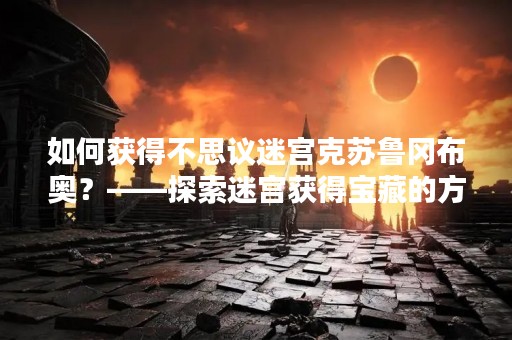 如何获得不思议迷宫克苏鲁冈布奥？——探索迷宫获得宝藏的方法