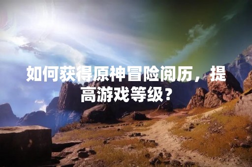 如何获得原神冒险阅历，提高游戏等级？
