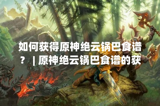 如何获得原神绝云锅巴食谱？ | 原神绝云锅巴食谱的获取方法详解