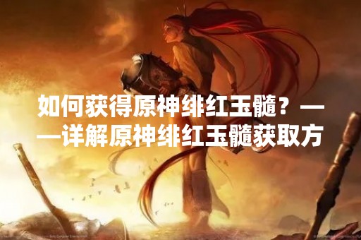 如何获得原神绯红玉髓？——详解原神绯红玉髓获取方法