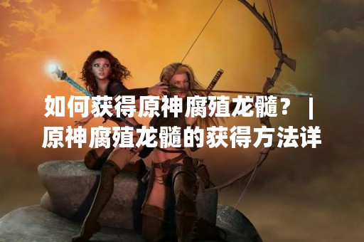 如何获得原神腐殖龙髓？ | 原神腐殖龙髓的获得方法详解