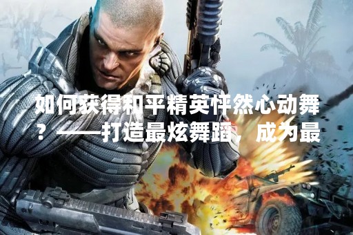 如何获得和平精英怦然心动舞？——打造最炫舞蹈，成为最闪耀的战场之星！