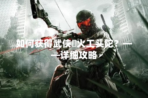 如何获得武侠乂火工头陀？——详细攻略