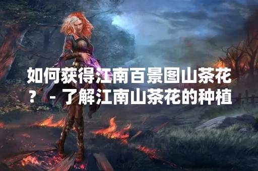 如何获得江南百景图山茶花？ - 了解江南山茶花的种植、观赏、采摘和购买方法。