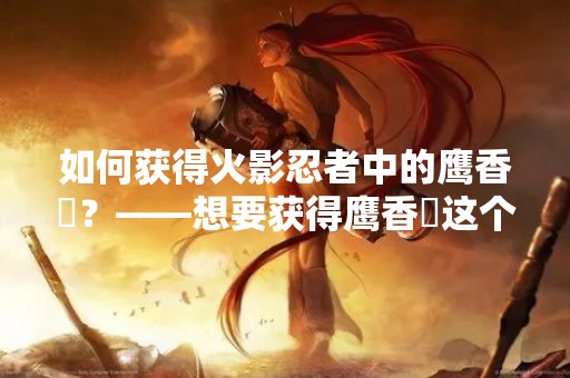 如何获得火影忍者中的鹰香燐？——想要获得鹰香燐这个角色，需要进行一定的游戏操作和任务完成。以下是关于鹰香燐获取方式的详细介绍。