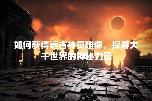 如何获得远古神灵雕像，探寻大千世界的神秘力量