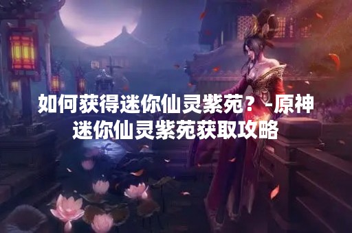 如何获得迷你仙灵紫苑？-原神迷你仙灵紫苑获取攻略