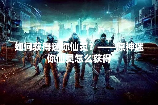 如何获得迷你仙灵？——原神迷你仙灵怎么获得