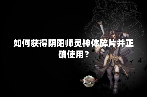 如何获得阴阳师灵神体碎片并正确使用？