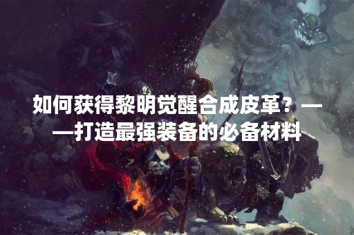 如何获得黎明觉醒合成皮革？——打造最强装备的必备材料