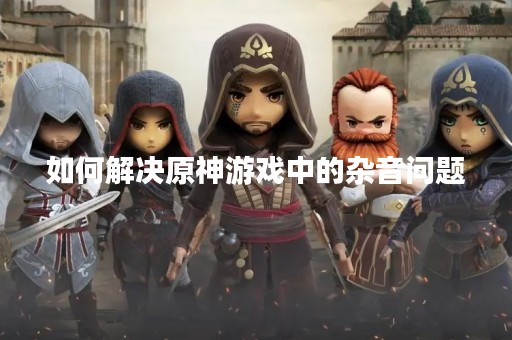 如何解决原神游戏中的杂音问题