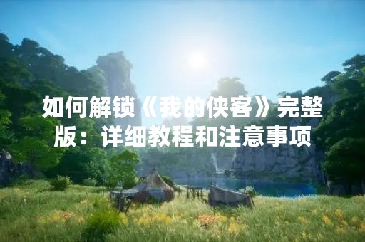 如何解锁《我的侠客》完整版：详细教程和注意事项