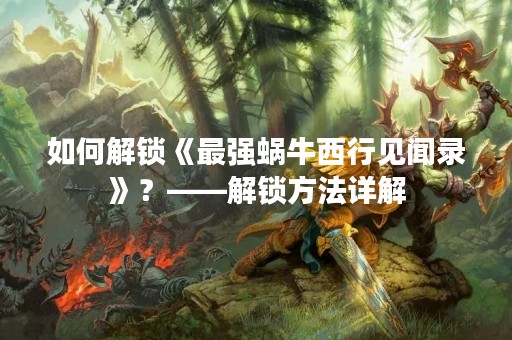 如何解锁《最强蜗牛西行见闻录》？——解锁方法详解