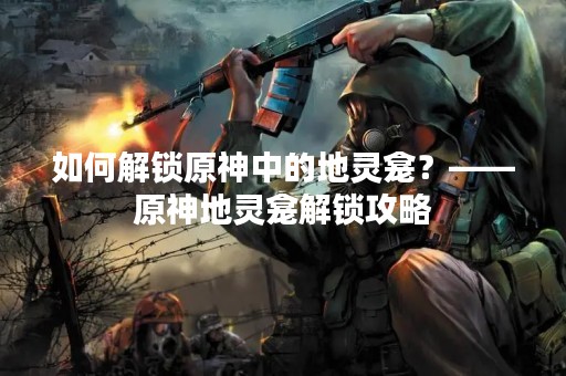 如何解锁原神中的地灵龛？——原神地灵龛解锁攻略