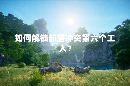 如何解锁部落冲突第六个工人？