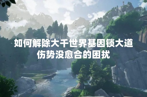 如何解除大千世界基因锁大道伤势没愈合的困扰