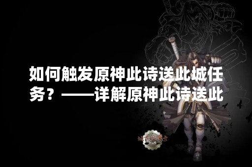 如何触发原神此诗送此城任务？——详解原神此诗送此城任务的触发条件和完成方法