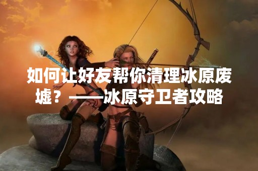 如何让好友帮你清理冰原废墟？——冰原守卫者攻略
