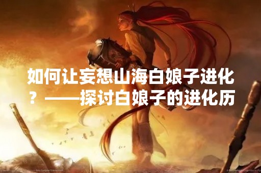 如何让妄想山海白娘子进化？——探讨白娘子的进化历程和未来发展趋势