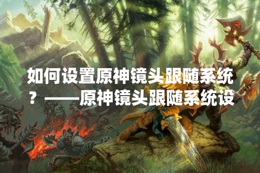 如何设置原神镜头跟随系统？——原神镜头跟随系统设置教程